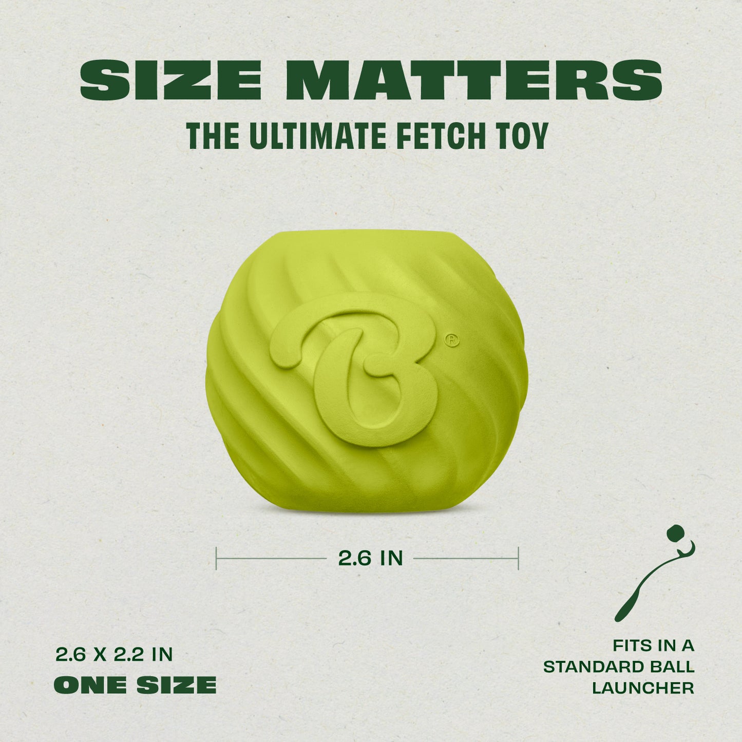 Introducing the Benebone Bounce Ball: the Ultimate Fetch Toy. Size Matters: 2.6 x 2.2 inches (one size fits most). Fits in a Standard Ball Launcher.